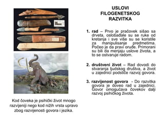 1. rad – Prvo je pračovek sišao sa
drveta, oslobađale su se ruke od
kretanja i sve više su se koristile
za manipulisanje predmetima.
Počeo je da pravi oruđe. Primorani
su bili da menjaju uslove života, a
to se ostvaruje radom.
2. društveni život – Rad dovodi do
stvaranja ljudskog društva, a život
u zajednici podstiče razvoj govora.
3. razvijenost govora - Do razvitka
govora je doveo rad u zajednici.
Govor omogućava čovekov dalji
razvoj psihičkog života.
USLOVI
FILOGENETSKOG
RAZVITKA
Kod čoveka je psihički život mnogo
razvijeniji nego kod nižih vrsta upravo
zbog razvijenosti govora i jezika.
 