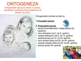 ONTOGENEZA
Ontogenetski razvoj se odnosi na razvoj
ponašanja i psihičkog života pojedinca od
začeća do smrti.
Ontogenetski razvitak se deli na
1.Prenatalni period
2. Postnatalni period
• period novorođenčeta i malog deteta (do
3.godine)
• rano detinjstvo (od 3. do 6. godine)
• srednje detinjstvo (od 6. do 12. godine)
• adolescencija (od 12. do 20. godine)
• rano odraslo doba (od 20. do 40. godine)
• srednje odraslo doba (od 40. do 65. godine)
• starost (preko 65. godine)
 