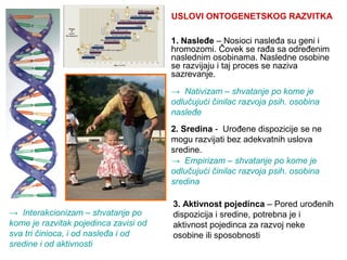 1. Nasleđe – Nosioci nasleđa su geni i
hromozomi. Čovek se rađa sa određenim
naslednim osobinama. Nasledne osobine
se razvijaju i taj proces se naziva
sazrevanje.
→ Interakcionizam – shvatanje po
kome je razvitak pojedinca zavisi od
sva tri činioca, i od nasleđa i od
sredine i od aktivnosti
→ Nativizam – shvatanje po kome je
odlučujući činilac razvoja psih. osobina
nasleđe
2. Sredina - Urođene dispozicije se ne
mogu razvijati bez adekvatnih uslova
sredine.
→ Empirizam – shvatanje po kome je
odlučujući činilac razvoja psih. osobina
sredina
3. Aktivnost pojedinca – Pored urođenih
dispozicija i sredine, potrebna je i
aktivnost pojedinca za razvoj neke
osobine ili sposobnosti
USLOVI ONTOGENETSKOG RAZVITKA
 