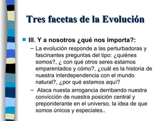 Tres facetas de la Evolución III. Y a nosotros ¿qué nos importa?: La evolución responde a las perturbadoras y fascinantes preguntas del tipo: ¿quiénes somos?, ¿ con qué otros seres estamos emparentados y cómo?, ¿cuál es la historia de nuestra interdependencia con el mundo natural?, ¿por qué estamos aquí? Ataca nuesta arrogancia derribando nuestra convicción de nuestra posición central y preponderante en el universo, la idea de que somos únicos y especiales.. 