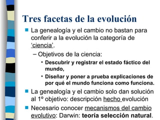 Tres facetas de la evolución La genealogía y el cambio no bastan para conferir a la evolución la categoría de  ‘ciencia’ . Objetivos de la ciencia: Descubrir y registrar el estado fáctico del mundo,  Diseñar y poner a prueba explicaciones de por qué el mundo funciona como funciona. La genealogía y el cambio solo dan solución al 1º objetivo: descripción  hecho  evolución  Necesario conocer  mecanismos del cambio evolutivo : Darwin:  teoría selección natural . 