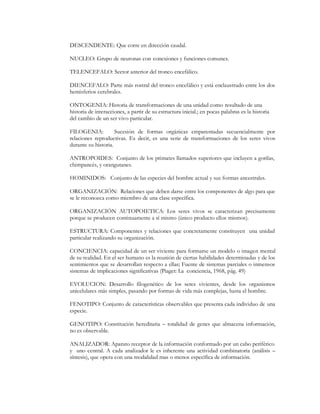 DESCENDENTE: Que corre en dirección caudal.

NUCLEO: Grupo de neuronas con conexiones y funciones comunes.

TELENCEFALO: Sector anterior del tronco encefálico.

DIENCEFALO: Parte más rostral del tronco encefálico y está enclaustrado entre los dos
hemisferios cerebrales.

ONTOGENIA: Historia de transformaciones de una unidad como resultado de una
historia de interacciones, a partir de su estructura inicial.; en pocas palabras es la historia
del cambio de un ser vivo particular.

FILOGENIA:           Sucesión de formas orgánicas emparentadas secuencialmente por
relaciones reproductivas. Es decir, es una serie de transformaciones de los seres vivos
durante su historia.

ANTROPOIDES: Conjunto de los primates llamados superiores que incluyen a gorilas,
chimpancés, y orangutanes.

HOMINIDOS: Conjunto de las especies del hombre actual y sus formas ancestrales.

ORGANIZACIÓN: Relaciones que deben darse entre los componentes de algo para que
se le reconozca como miembro de una clase específica.

ORGANIZACIÓN AUTOPOIETICA: Los seres vivos se caracterizan precisamente
porque se producen continuamente a sí mismo (único producto ellos mismos).

ESTRUCTURA: Componentes y relaciones que concretamente constituyen una unidad
particular realizando su organización.

CONCIENCIA: capacidad de un ser viviente para formarse un modelo o imagen mental
de su realidad. En el ser humano es la reunión de ciertas habilidades determinadas y de los
sentimientos que se desarrollan respecto a ellas; Fuente de sistemas parciales o inmensos
sistemas de implicaciones significativas (Piaget: La conciencia, 1968, pág. 49)

EVOLUCION: Desarrollo filogenético de los seres vivientes, desde los organismos
unicelulares más simples, pasando por formas de vida más complejas, hasta el hombre.

FENOTIPO: Conjunto de características observables que presenta cada individuo de una
especie.

GENOTIPO: Constitución hereditaria ² totalidad de genes que almacena información,
no es observable.

ANALIZADOR: Aparato receptor de la información conformado por un cabo periférico
y uno central. A cada analizador le es inherente una actividad combinatoria (análisis ²
síntesis), que opera con una modalidad mas o menos específica de información.
 