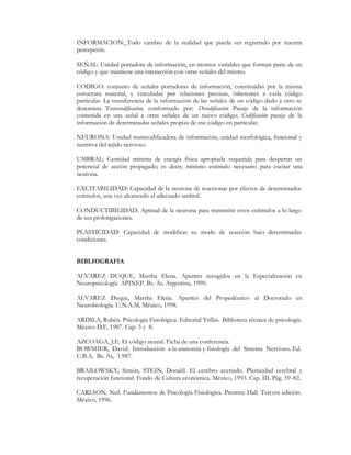 INFORMACION: Todo cambio de la realidad que pueda ser registrado por nuestra
percepción.

SEÑAL: Unidad portadora de información, en montos variables que forman parte de un
código y que mantiene una interacción con otras señales del mismo.

CODIGO: conjunto de señales portadoras de información, constituidas por la misma
estructura material, y vinculadas por relaciones precisas, inherentes a cada código
particular. La transferencia de la información de las señales de un código dado a otro se
denomina Transcodificacion, conformado por: Decodificación Pasaje de la información
contenida en una señal a otras señales de un nuevo código; Codificación pasaje de la
información de determinadas señales propias de ese código en particular.

NEURONA: Unidad transcodificadora de información, unidad morfológica, funcional y
nutritiva del tejido nervioso.

UMBRAL: Cantidad mínima de energía física apropiada requerida para despertar un
potencial de acción propagado; es decir, mínimo estímulo necesario para excitar una
neurona.

EXCITABILIDAD: Capacidad de la neurona de reaccionar por efectos de determinados
estímulos, una vez alcanzado el adecuado umbral.

CONDUCTIBILIDAD: Aptitud de la neurona para transmitir estos estímulos a lo largo
de sus prolongaciones.

PLASTICIDAD: Capacidad de modificar su modo de reacción bajo determinadas
condiciones.


BIBLIOGRAFIA

ALVAREZ DUQUE, Martha Elena. Apuntes recogidos en la Especialización en
Neuropsicología. APINEP. Bs. As. Argentina, 1990.

ALVAREZ Duque, Martha Elena. Apuntes del Propedéutico al Doctorado en
Neurobiología. U.N.A.M, México, 1998.

ARDILA, Rubén. Psicología Fisiológica. Editorial Trillas. Biblioteca técnica de psicología.
México D.F, 1987. Cap. 3 y 8.

AZCOAGA, J.E. El código neural. Ficha de una conferencia.
BOWSHER, David. Introducción a la anatomía y fisiología del Sistema Nervioso. Ed.
U.B.A, Bs. As, 1.987.

BRAILOWSKY, Simón, STEIN, Donald. El cerebro averiado. Plasticidad cerebral y
recuperación funcional. Fondo de Cultura económica. México, 1993. Cap. III. Pág. 59 -82.

CARLSON, Neil. Fundamentos de Psicología Fisiológica. Prentice Hall. Tercera edición.
México, 1996.
 