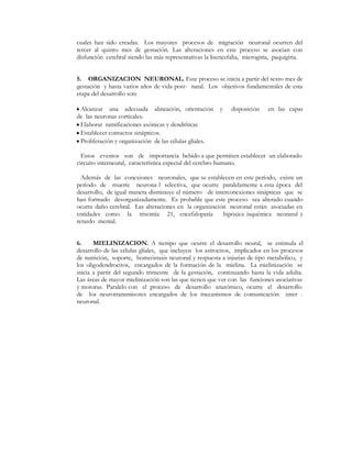 cuales han sido creadas. Los mayores procesos de migración neuronal ocurren del
tercer al quinto mes de gestación. Las alteraciones en este proceso se asocian con
disfunción cerebral siendo las más representativas la lisencefalia, microgiria, paquigiria.


5. ORGANIZACION NEURONAL. Este proceso se inicia a partir del sexto mes de
gestación y hasta varios años de vida post- natal. Los objetivos fundamentales de esta
etapa del desarrollo son:

y Alcanzar una adecuada alineación, orientación          y    disposición    en las capas
de las neuronas corticales.
y Elaborar ramificaciones axónicas y dendríticas
y Establecer contactos sinápticos.
y Proliferación y organización de las células gliales.

  Estos eventos son de importancia bebido a que permiten establecer un elaborado
circuito interneural, característica especial del cerebro humano.

  Además de las conexiones neuronales, que se establecen en este período, existe un
período de muerte neurona l selectiva, que ocurre paralelamente a esta época del
desarrollo, de igual manera disminuye el número de interconexiones sinápticas que se
han formado desorganizadamente. Es probable que este proceso sea alterado cuando
ocurre daño cerebral. Las alteraciones en la organización neuronal están asociadas en
entidades como la trisomía 21, encefalopatía            hipóxica isquémica neonatal y
retardo mental.


6.     MIELINIZACION. A tiempo que ocurre el desarrollo neural, se estimula el
desarrollo de las células gliales, que incluyen los astrocitos, implicados en los procesos
de nutrición, soporte, homeóstasis neuronal y respuesta a injurias de tipo metabólico, y
los oligodendrocitos, encargados de la formación de la mielina. La mielinización se
inicia a partir del segundo trimestre de la gestación, continuando hasta la vida adulta.
Las áreas de mayor mielinización son las que tienen que ver con las funciones asociativas
y motoras. Paralelo con el proceso de desarrollo anatómico, ocurre el desarrollo
de los neurotransmisores encargados de los mecanismos de comunicación inter -
neuronal.
 