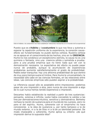  CONSECUENCIAS
Solo el hábito y la costumbre nos hace establecer relaciones necesarias en el mundo de la experiencia
Puesto que es elhábito y lacostumbre lo que nos lleva y autoriza a
esperar la repetición uniforme de la experiencia, la conexión causa-
efecto así fundamentada no puede darnos certeza. Nuestra certeza
no se apoya en el conocimiento de los hechos, sino en la CREENCIA.
Hume no nos condena a un escepticismo estricto, la causa no es una
quimera o fantasía, sino una creencia sólida y sometida a prueba:
pero a una prueba empírica que no tiene nada que ver con la
demostración necesaria. La expectativa del efecto no puede pasar
nunca de probable, aunque la acumulación de experiencias
probatorias aumente satisfactoriamente el grado de probabilidad.
Podéis estar tranquilos: hay una altísima probabilidad de que dentro
de muy poco tiempo suene el timbre. Para Hume la universalidad y la
necesidad sólo cabe en las ciencias formales, en las relaciones entre
ideas. Las ciencias empíricas sólo pueden aspirar a la probabilidad.
La inferencia causal sólo es aceptable entre impresiones: podemos
pasar de una impresión a otra, pero nunca de una impresión a algo
de lo cual nunca hemos tenido experiencia o impresión.
Descartes había establecido la realidad a partir de tres sustancias:
pensante, extensa e infinita. Locke había concedido la validez a las
tres por demostraciones intuitiva, sensitiva y demostrativa. Berkeley
rechaza la noción de sustancia para el mundo de los cuerpos, pero no
para el del espíritu. Hume, coherente con el empirismo no hace
concesiones a la idea de sustancia y, por tanto tampoco a la de
mundo exterior, ni a la de Dios ni a la de yo identidad personal. De
modo implacable y coherente, Hume aplica su criterio: ¿de qué
impresión deriva la supuesta idea?
 