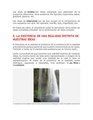 Las ideas de modos son ideas complejas que dependen de la
sustancia, afecciones de la sustancia. Por ejemplo, hipocresía, deber,
gratitud, asesino, etc.
Las ideas de relaciones son las que surgen de la comparación de
una sustancia con otra. Por ejemplo, marido, hijo, imperfecto, etc.
En todos los casos, el empeño de Locke es demostrar cómo todas las
ideas complejas proceden de la combinación de ideas simples.
E. LA EXISTENCIA DE UNA REALIDAD DISTINTA DE
NUESTRAS IDEAS
A Descartes se le planteó el problema de la existencia de la realidad
precisamente porque partió de que nuestro conocimiento es de ideas.
También a Locke se le plantea este problema por la misma razón.
Locke nunca dudó de que existiera una realidad distinta de nuestras
ideas. Su misma noción de idea como representación o imagen de la
realidad implica que existe una realidad de la cual la idea es
representación. Al tratar de la existencia de la realidad, Locke
distingue, siguiendo a Descartes, tres ámbitos: el yo, Dios y
loscuerpos.
La existencia de la realidad exterior está suficientemente atestiguada: causa de nuestras sensaciones
 