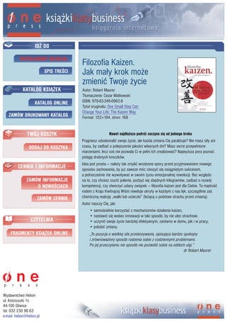Filozofia Kaizen.
Jak ma³y krok mo¿e
zmieniæ Twoje ¿ycie
Autor: Robert Maurer
T³umaczenie: Cezar Matkowski
ISBN: 978-83-246-0962-8
Tytu³ orygina³u: One Small Step Can
Change Your Life: The Kaizen Way
Format: 122×194, stron: 168


                 Nawet najd³u¿sza podró¿ zaczyna siê od jednego kroku
Pragniesz udoskonaliæ swoje ¿ycie, ale ka¿da zmiana Ciê parali¿uje? Nie masz si³y ani
czasu, by zadbaæ o polepszenie jakoœci w³asnych dni? Masz serce przepe³nione
marzeniami, lecz coœ nie pozwala Ci w pe³ni ich zrealizowaæ? Najwy¿sza pora poznaæ
potêgê drobnych kroczków.
Idea jest prosta — nale¿y tak zmyliæ wrodzone opory przed przyjmowaniem nowego
sposobu zachowania, by ju¿ zawsze móc cieszyæ siê osi¹gniêtym sukcesem,
a jednoczeœnie nie wywo³ywaæ w swoim ¿yciu emocjonalnej rewolucji. Bez wzglêdu
na to, czy chcesz rzuciæ palenie, pozbyæ siê zbêdnych kilogramów, zadbaæ o rozwój
kompetencji, czy stworzyæ udany zwi¹zek — filozofia kaizen jest dla Ciebie. Ta m¹droœæ
rodem z Kraju Kwitn¹cej Wiœni niweluje ukryty w ka¿dym z nas lêk, szczególnie zaœ
chemiczn¹ reakcjê „walki lub ucieczki” (le¿¹c¹ u podstaw strachu przed zmian¹).
Autor nauczy Ciê, jak:
    • samodzielnie korzystaæ z mechanizmów dzia³ania kaizen,
    • nastawiæ siê wobec innowacji w taki sposób, by nie ulec strachowi,
    • uczyniæ swoje ¿ycie bardziej efektywnym, zarówno w domu, jak i w pracy,
    • polubiæ zmiany.
    „To pozycja o wielkiej sile przekonywania, opisuj¹ca bardzo spokojny
    i zrównowa¿ony sposób radzenia sobie z codziennymi problemami.
    Po jej przeczytaniu nie sposób nie pozwoliæ sobie na oddech ulgi.”
                                                                dr Robert Maurer
 