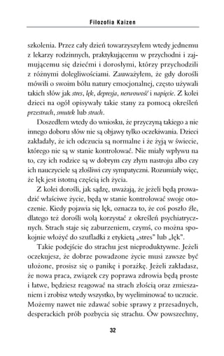 Filozofia Kaizen


szkolenia. Przez cały dzień towarzyszyłem wtedy jednemu
z lekarzy rodzinnych, praktykującemu w przychodni i zaj-
mującemu się dziećmi i dorosłymi, którzy przychodzili
z różnymi dolegliwościami. Zauważyłem, że gdy dorośli
mówili o swoim bólu natury emocjonalnej, często używali
takich słów jak stres, lęk, depresja, nerwowość i napięcie. Z kolei
dzieci na ogół opisywały takie stany za pomocą określeń
przestrach, smutek lub strach.
    Doszedłem wtedy do wniosku, że przyczyną takiego a nie
innego doboru słów nie są objawy tylko oczekiwania. Dzieci
zakładały, że ich odczucia są normalne i że żyją w świecie,
którego nie są w stanie kontrolować. Nie miały wpływu na
to, czy ich rodzice są w dobrym czy złym nastroju albo czy
ich nauczyciele są złośliwi czy sympatyczni. Rozumiały więc,
że lęk jest istotną częścią ich życia.
    Z kolei dorośli, jak sądzę, uważają, że jeżeli będą prowa-
dzić właściwe życie, będą w stanie kontrolować swoje oto-
czenie. Kiedy pojawia się lęk, oznacza to, że coś poszło źle,
dlatego też dorośli wolą korzystać z określeń psychiatrycz-
nych. Strach staje się zaburzeniem, czymś, co można spo-
kojnie włożyć do szufladki z etykietą „stres” lub „lęk”.
    Takie podejście do strachu jest nieproduktywne. Jeżeli
oczekujesz, że dobrze powadzone życie musi zawsze być
ułożone, prosisz się o panikę i porażkę. Jeżeli zakładasz,
że nowa praca, związek czy poprawa zdrowia będą proste
i łatwe, będziesz reagować na strach złością oraz zmiesza-
niem i zrobisz wtedy wszystko, by wyeliminować to uczucie.
Możemy nawet nie zdawać sobie sprawy z przesadnych,
desperackich prób pozbycia się strachu. Ów powszechny,

                                32
 