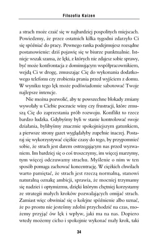 Filozofia Kaizen


a strach może czaić się w najbardziej pospolitych miejscach.
Powiedzmy, że przez ostatnich kilka tygodni zdarzyło Ci
się spóźniać do pracy. Pewnego ranka podejmujesz rozsądne
postanowienie: dziś pojawię się w biurze punktualnie. Ist-
nieje wszak szansa, że lęki, z których nie zdajesz sobie sprawy,
być może konfrontacja z dominującym współpracownikiem,
wejdą Ci w drogę, zmuszając Cię do wykonania dodatko-
wego telefonu czy zrobienia prania przed wyjściem z domu.
W wyniku tego lęk może podświadomie sabotować Twoje
najlepsze intencje.
    Nie można pozwolić, aby te powszechne blokady zmiany
wywołały u Ciebie poczucie winy czy frustracji, które zmu-
szą Cię do zaprzestania prób rozwoju. Konflikt to rzecz
bardzo ludzka. Gdybyśmy byli w stanie kontrolować swoje
działania, bylibyśmy znacznie spokojniejszym gatunkiem,
a pierwsze strony gazet wyglądałyby zupełnie inaczej. Posta-
raj się wykorzystywać ciężkie czasy do tego, by przypomnieć
sobie, że strach jest darem ostrzegającym nas przed wyzwa-
niem. Im bardziej się o coś troszczymy, im więcej marzymy,
tym więcej odczuwamy strachu. Myślenie o nim w ten
sposób pomaga zachować koncentrację. W ciężkich chwilach
warto pamiętać, że strach jest rzeczą normalną, stanowi
naturalną oznakę ambicji, sprawia, że mocniej trzymamy
się nadziei i optymizmu, dzięki którym chętniej korzystamy
ze strategii małych kroków pozwalających omijać strach.
Zamiast więc obwiniać się o kolejne spóźnienie albo uznać,
że po prostu nie jesteśmy zdolni przychodzić na czas, mo-
żemy przyjąć ów lęk i wpływ, jaki ma na nas. Dopiero
wtedy możemy cicho i spokojnie wykonać mały krok, taki

                              34
 