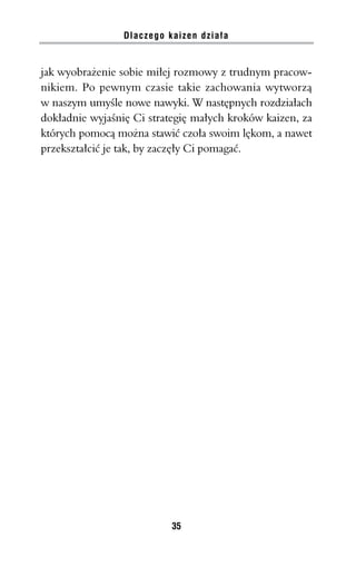 Dlaczego kaizen działa


jak wyobrażenie sobie miłej rozmowy z trudnym pracow-
nikiem. Po pewnym czasie takie zachowania wytworzą
w naszym umyśle nowe nawyki. W następnych rozdziałach
dokładnie wyjaśnię Ci strategię małych kroków kaizen, za
których pomocą można stawić czoła swoim lękom, a nawet
przekształcić je tak, by zaczęły Ci pomagać.




                           35
 