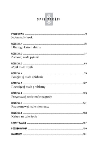 SPIS TREŚCI




PRZEDMOWA ......................................................................................................... 9
Jeden mały krok
ROZDZIAŁ 1 .......................................................................................................... 25
Dlaczego kaizen działa
ROZDZIAŁ 2 .......................................................................................................... 37
Zadawaj małe pytania
ROZDZIAŁ 3 .......................................................................................................... 63
Myśl małe myśli
ROZDZIAŁ 4 .......................................................................................................... 79
Podejmuj małe działania
ROZDZIAŁ 5 ........................................................................................................ 107
Rozwiązuj małe problemy

ROZDZIAŁ 6 ........................................................................................................ 129
Przyznawaj sobie małe nagrody
ROZDZIAŁ 7 ........................................................................................................ 141
Rozpoznawaj małe momenty
ROZDZIAŁ 8 ........................................................................................................ 153
Kaizen na całe życie
CYTATY KAIZEN ................................................................................................. 157

PODZIĘKOWANIA ............................................................................................... 159

O AUTORZE ........................................................................................................ 161
 