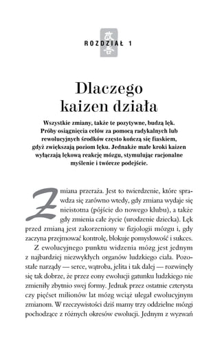 ROZDZIAŁ 1




      Wszystkie zmiany, także te pozytywne, budzą lęk.
     Próby osiągnięcia celów za pomocą radykalnych lub
     rewolucyjnych środków często kończą się fiaskiem,
  gdyż zwiększają poziom lęku. Jednakże małe kroki kaizen
   wyłączają lękową reakcję mózgu, stymulując racjonalne
                myślenie i twórcze podejście.



             miana przeraża. Jest to twierdzenie, które spra-
             wdza się zarówno wtedy, gdy zmiana wydaje się
             nieistotna (pójście do nowego klubu), a także
             gdy zmienia całe życie (urodzenie dziecka). Lęk
przed zmianą jest zakorzeniony w fizjologii mózgu i, gdy
zaczyna przejmować kontrolę, blokuje pomysłowość i sukces.
    Z ewolucyjnego punktu widzenia mózg jest jednym
z najbardziej niezwykłych organów ludzkiego ciała. Pozo-
stałe narządy — serce, wątroba, jelita i tak dalej — rozwinęły
się tak dobrze, że przez eony ewolucji gatunku ludzkiego nie
zmieniły zbytnio swej formy. Jednak przez ostatnie czterysta
czy pięćset milionów lat mózg wciąż ulegał ewolucyjnym
zmianom. W rzeczywistości dziś mamy trzy oddzielne mózgi
pochodzące z różnych okresów ewolucji. Jednym z wyzwań
 