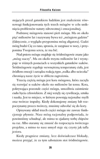 Filozofia Kaizen


stojących przed gatunkiem ludzkim jest znalezienie rów-
nowagi funkcjonowania tych trzech mózgów w celu unik-
nięcia problemów natury zdrowotnej i emocjonalnej.
    Podstawę mózgowia stanowi pień mózgu. Ma on około
pięć milionów lat i nazywany bywa też „mózgiem gadzim”
(faktycznie, z wyglądu przypomina mózg aligatora). Gadzi
mózg budzi Cię co rano, sprawia, że zasypiasz w nocy, i przy-
pomina Twojemu sercu, że ma bić.
    Nad pniem mózgu znajduje się śródmózgowie znane jako
„mózg ssaczy”. Ma on około trzysta milionów lat i wystę-
puje w różnych postaciach u wszystkich gatunków ssaków.
Śródmózgowie reguluje wewnętrzną temperaturę ciała, jest
źródłem emocji i zarządza reakcją typu „walka albo ucieczka”
chroniącą nasze życie w obliczu zagrożenia.
    Trzecią częścią mózgu jest kora mózgowa, która zaczęła
się rozwijać u ssaków około sto milionów lat temu. Kora,
pokrywająca pozostałe części mózgu, umożliwia zaistnienie
cudu bycia człowiekiem. Z niej wzięły się cywilizacja, sztuka
i nauka. Jest to miejsce, w którym powstają racjonalne myśli
oraz twórcze impulsy. Kiedy dokonujemy zmiany lub roz-
poczynamy proces twórczy, musimy odwołać się do kory.
    Opisywany układ trzech części mózgu nie zawsze funk-
cjonuje płynnie. Nasz mózg racjonalny podpowiada, że
powinniśmy schudnąć, ale mimo to zjadamy torbę chipsów
na raz. Albo staramy się zmusić do rozpoczęcia twórczego
projektu, a mimo to nasz umysł staje się czysty jak tafla
jeziora.
    Kiedy pragniesz zmiany, lecz doświadczasz blokady,
możesz przyjąć, że za tym sabotażem stoi śródmózgowie.

                             26
 