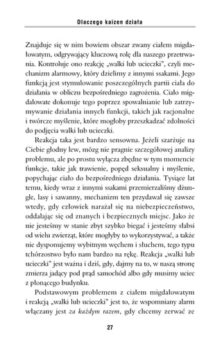 Dlaczego kaizen działa


Znajduje się w nim bowiem obszar zwany ciałem migda-
łowatym, odgrywający kluczową rolę dla naszego przetrwa-
nia. Kontroluje ono reakcję „walki lub ucieczki”, czyli me-
chanizm alarmowy, który dzielimy z innymi ssakami. Jego
funkcją jest stymulowanie poszczególnych partii ciała do
działania w obliczu bezpośredniego zagrożenia. Ciało mig-
dałowate dokonuje tego poprzez spowalnianie lub zatrzy-
mywanie działania innych funkcji, takich jak racjonalne
i twórcze myślenie, które mogłoby przeszkadzać zdolności
do podjęcia walki lub ucieczki.
    Reakcja taka jest bardzo sensowna. Jeżeli szarżuje na
Ciebie głodny lew, mózg nie pragnie szczegółowej analizy
problemu, ale po prostu wyłącza zbędne w tym momencie
funkcje, takie jak trawienie, popęd seksualny i myślenie,
popychając ciało do bezpośredniego działania. Tysiące lat
temu, kiedy wraz z innymi ssakami przemierzaliśmy dżun-
gle, lasy i sawanny, mechanizm ten przydawał się zawsze
wtedy, gdy człowiek narażał się na niebezpieczeństwo,
oddalając się od znanych i bezpiecznych miejsc. Jako że
nie jesteśmy w stanie zbyt szybko biegać i jesteśmy słabsi
od wielu zwierząt, które mogłyby to wykorzystywać, a także
nie dysponujemy wybitnym węchem i słuchem, tego typu
tchórzostwo było nam bardzo na rękę. Reakcja „walki lub
ucieczki” jest ważna i dziś, gdy, dajmy na to, w naszą stronę
zmierza jadący pod prąd samochód albo gdy musimy uciec
z płonącego budynku.
    Podstawowym problemem z ciałem migdałowatym
i reakcją „walki lub ucieczki” jest to, że wspomniany alarm
włączany jest za każdym razem, gdy chcemy zerwać ze

                             27
 