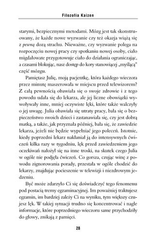 Filozofia Kaizen


starymi, bezpiecznymi metodami. Mózg jest tak skonstru-
owany, że każde nowe wyzwanie czy też okazja wiążą się
z pewną dozą strachu. Nieważne, czy wyzwanie polega na
rozpoczęciu nowej pracy czy spotkaniu nowej osoby, ciało
migdałowate przygotowuje ciało do działania ograniczając,
a czasami blokując, nasz dostęp do kory stanowiącej „myślącą”
część mózgu.
    Pamiętasz Julię, moją pacjentkę, która każdego wieczora
przez minutę maszerowała w miejscu przed telewizorem?
Z całą pewnością obawiała się o swoje zdrowie i z tego
powodu udała się do lekarza, ale jej liczne obowiązki wy-
woływały inne, mniej oczywiste lęki, które także walczyły
o jej uwagę. Julia obawiała się utraty pracy, bała się o bez-
pieczeństwo swoich dzieci i zastanawiała się, czy jest dobrą
matką, a także, jak przyznała później, bała się, że zawiedzie
lekarza, jeżeli nie będzie wypełniać jego poleceń. Istotnie,
kiedy poprzedni lekarz nakłaniał ją do intensywnych ćwi-
czeń kilka razy w tygodniu, lęk przed zawiedzeniem jego
oczekiwań nałożył się na inne troski, na skutek czego Julia
w ogóle nie podjęła ćwiczeń. Co gorsza, czując winę z po-
wodu zignorowania porady, przestała w ogóle chodzić do
lekarzy, znajdując pocieszenie w telewizji i niezdrowym je-
dzeniu.
    Być może zdarzyło Ci się doświadczyć tego fenomenu
pod postacią tremy egzaminacyjnej. Im poważniej traktujesz
egzamin, im bardziej zależy Ci na wyniku, tym większy czu-
jesz lęk. W takiej sytuacji trudno się koncentrować i nagle
informacje, które poprzedniego wieczoru same przychodziły
do głowy, znikają z pamięci.

                             28
 