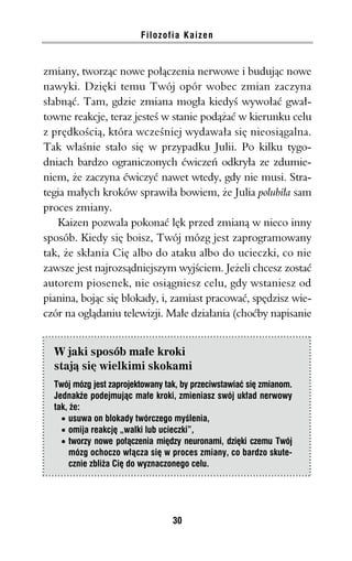 Filozofia Kaizen


zmiany, tworząc nowe połączenia nerwowe i budując nowe
nawyki. Dzięki temu Twój opór wobec zmian zaczyna
słabnąć. Tam, gdzie zmiana mogła kiedyś wywołać gwał-
towne reakcje, teraz jesteś w stanie podążać w kierunku celu
z prędkością, która wcześniej wydawała się nieosiągalna.
Tak właśnie stało się w przypadku Julii. Po kilku tygo-
dniach bardzo ograniczonych ćwiczeń odkryła ze zdumie-
niem, że zaczyna ćwiczyć nawet wtedy, gdy nie musi. Stra-
tegia małych kroków sprawiła bowiem, że Julia polubiła sam
proces zmiany.
   Kaizen pozwala pokonać lęk przed zmianą w nieco inny
sposób. Kiedy się boisz, Twój mózg jest zaprogramowany
tak, że skłania Cię albo do ataku albo do ucieczki, co nie
zawsze jest najrozsądniejszym wyjściem. Jeżeli chcesz zostać
autorem piosenek, nie osiągniesz celu, gdy wstaniesz od
pianina, bojąc się blokady, i, zamiast pracować, spędzisz wie-
czór na oglądaniu telewizji. Małe działania (choćby napisanie


  W jaki sposób małe kroki
  stają się wielkimi skokami
  Twój mózg jest zaprojektowany tak, by przeciwstawiać się zmianom.
  Jednakże podejmując małe kroki, zmieniasz swój układ nerwowy
  tak, że:
    · usuwa on blokady twórczego myślenia,
    · omija reakcję „walki lub ucieczki”,
    · tworzy nowe połączenia między neuronami, dzięki czemu Twój
       mózg ochoczo włącza się w proces zmiany, co bardzo skute-
       cznie zbliża Cię do wyznaczonego celu.




                                  30
 