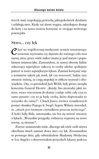 Dlaczego kaizen działa


trzech nut) zaspokajają potrzebę jakiegokolwiek działania
i osłabiają stres. Kiedy zaś alarm wygasa, odzyskujesz dostęp
do kory i na nowo możesz korzystać ze swojego twórczego
potencjału.


Stres... czy lęk
     hoć we współczesnej medycynie uczucie towarzyszące
     nowemu wyzwaniu czy dążeniu do ważnego celu nosi
nazwę stresu, przez wiele stuleci znano je pod starym i popu-
larnym mianem lęku. Zauważyłem, że nawet obecnie ludzie
odnoszący największe sukcesy to osoby zdolne spokojnie
patrzeć w twarz największym lękom. Zamiast korzystać więc
z terminów takich jak strach, lęk czy nerwowość, ludzie tacy
otwarcie mówią, że czują niepokój w obliczu wyzwań i obo-
wiązków. Oto, co powiedział Jack Welsh, były prezes zarządu
koncernu General Electric: „Każdy, kto prowadzi jakiś in-
teres, wraca wieczorem do domu i zadaje sobie cały czas to
samo pytanie: czy to ja będę osobą, która doprowadzi to
wszystko do ruiny?”. Chuck Jones, twórca rysunkowych
postaci skunksa Pepego le Swąd i kojota Wilusia twierdził,
że „strach jest istotnym czynnikiem procesu twórczego”.
Z kolei Sally Ride, astronautka, nie boi się mówić otwarcie
o lękach: „Wszystkie przygody, zwłaszcza wyprawy na nowe
tereny, są straszne”.
    Zawsze zastanawiało mnie, dlaczego tak wiele osób używa
określenia strach zamiast słowa stres czy lęk. Zrozumiałem
to pewnego dnia, gdy odwiedzałem Akademię Medyczną
w Los Angeles i obserwowałem przyszłych lekarzy podczas

                             31
 