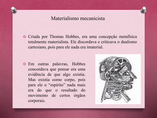 Materialismo mecanicista
Criada por Thomas Hobbes, era uma concepção metafísica
totalmente materialista. Ele discordava e criticava o dualismo
cartesiano, pois para ele nada era imaterial.
Em outras palavras, Hobbes
concordava que pensar era uma
evidência de que algo existia.
Mas existia como corpo, pois
para ele o “espírito” nada mais
era do que o resultado do
movimento de certos órgãos
corporais.
 