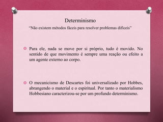 Determinismo
Para ele, nada se move por si próprio, tudo é movido. No
sentido de que movimento é sempre uma reação ou efeito a
um agente externo ao corpo.
O mecanicismo de Descartes foi universalizado por Hobbes,
abrangendo o material e o espiritual. Por tanto o materialismo
Hobbesiano caracterizou-se por um profundo determinismo.
“Não existem métodos fáceis para resolver problemas difíceis”
 