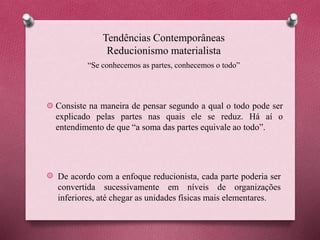 Tendências Contemporâneas
Reducionismo materialista
Consiste na maneira de pensar segundo a qual o todo pode ser
explicado pelas partes nas quais ele se reduz. Há aí o
entendimento de que “a soma das partes equivale ao todo”.
De acordo com a enfoque reducionista, cada parte poderia ser
convertida sucessivamente em níveis de organizações
inferiores, até chegar as unidades físicas mais elementares.
“Se conhecemos as partes, conhecemos o todo”
 
