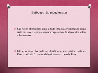Enfoques não reducionistas
São novas abordagens onde o todo tende a ser entendido como
sistema, isto é, como estrutura organizada de elementos inter-
relacionados.
Isto é, o todo não pode ser dividido, e suas partes, isoladas.
Essa tendência é conhecida basicamente como holismo.
 