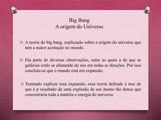 Big Bang
A origem do Universo
A teoria do big bang, explicação sobre a origem do universo que
tem a maior aceitação no mundo.
Ela parte de diversas observações, entre as quais a de que as
galáxias estão se afastando de nós em todas as direções. Por isso
concluiu-se que o mundo está em expansão.
Tentando explicar essa expansão, essa teoria defende a tese de
que é p resultado de uma explosão de um átomo tão denso que
concentraria toda a matéria e energia do universo.
 