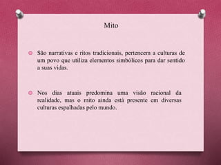 Mito
São narrativas e ritos tradicionais, pertencem a culturas de
um povo que utiliza elementos simbólicos para dar sentido
a suas vidas.
Nos dias atuais predomina uma visão racional da
realidade, mas o mito ainda está presente em diversas
culturas espalhadas pelo mundo.
 