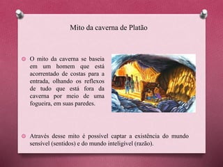 Mito da caverna de Platão
O mito da caverna se baseia
em um homem que está
acorrentado de costas para a
entrada, olhando os reflexos
de tudo que está fora da
caverna por meio de uma
fogueira, em suas paredes.
Através desse mito é possível captar a existência do mundo
sensível (sentidos) e do mundo inteligível (razão).
 