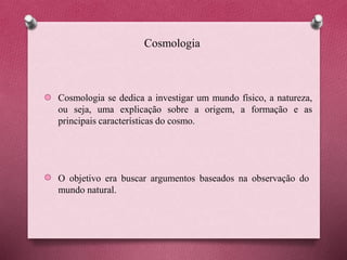 Cosmologia
Cosmologia se dedica a investigar um mundo físico, a natureza,
ou seja, uma explicação sobre a origem, a formação e as
principais características do cosmo.
O objetivo era buscar argumentos baseados na observação do
mundo natural.
 
