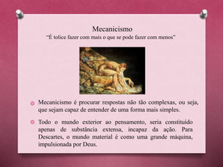 Mecanicismo
“É tolice fazer com mais o que se pode fazer com menos”
Mecanicismo é procurar respostas não tão complexas, ou seja,
que sejam capaz de entender de uma forma mais simples.
Todo o mundo exterior ao pensamento, seria constituído
apenas de substância extensa, incapaz da ação. Para
Descartes, o mundo material é como uma grande máquina,
impulsionada por Deus.
 