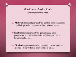 Metafísica da Modernidade
“Explicações sobre o real”
Materialismo: qualquer doutrina que tem a matéria como a
realidade primeira e fundamental de tudo que existe.
Idealismo: qualquer doutrina que consegue que o
pensamento ou a ideia constitui a realidade primeira e
fundamental de tudo.
Monismo: qualquer doutrina que considera que tudo que
existe pode ser reduzida a um principio único.
 