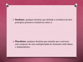 Dualismo: qualquer doutrina que defende a existência de dois
princípios primeiros irredutíveis entre si.
Pluralismo: qualquer doutrina que entende que o universo
está composto de uma multiplicidade de elementos individuais
e independentes.
 