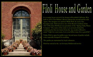 Filoli  House and Garden Is a country house set in 6,5 ha ,locate in Woodside California. Was built in 1915-17for William  Bower’s Bourn the second and his wife Agnes. The designer was architect Willis Polk ,he used a free Georgian style. Filoli served as one of the Bourn’s residence from 1917-1936 when Mr Bourn was president of the “Spring Valley Water Company” The name of the estate is an acronym formed by combining the first two letters from the  key words of Bourn’s  credo” Fight for a just cause, Love your fellow man, Live a good life”. Today Filoli is open for public tours. Several areas of garden include  some especially designed for wedding. The garden are maintained by local volunteers. Filoli has served as the  set for many Hollywood movies. 