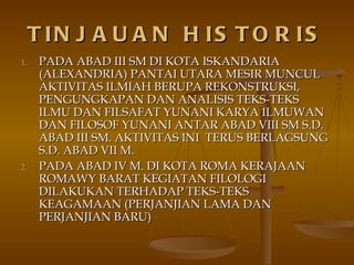 TINJAUAN HISTORIS PADA ABAD III SM DI KOTA ISKANDARIA (ALEXANDRIA) PANTAI UTARA MESIR MUNCUL AKTIVITAS ILMIAH BERUPA REKONSTRUKSI, PENGUNGKAPAN DAN ANALISIS TEKS-TEKS ILMU DAN FILSAFAT YUNANI KARYA ILMUWAN DAN FILOSOF YUNANI ANTAR ABAD VIII SM S.D. ABAD III SM. AKTIVITAS INI  TERUS BERLAGSUNG  S.D. ABAD VII M. PADA ABAD IV M. DI KOTA ROMA KERAJAAN ROMAWY BARAT KEGIATAN FILOLOGI DILAKUKAN TERHADAP TEKS-TEKS KEAGAMAAN (PERJANJIAN LAMA DAN PERJANJIAN BARU) 