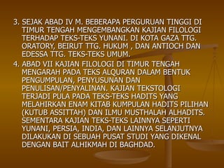 3. SEJAK ABAD IV M. BEBERAPA PERGURUAN TINGGI DI TIMUR TENGAH MENGEMBANGKAN KAJIAN FILOLOGI TERHADAP TEKS-TEKS YUNANI. DI KOTA GAZA TTG. ORATORY, BEIRUT TTG. HUKUM , DAN ANTIOCH DAN EDESSA TTG. TEKS-TEKS UMUM. 4. ABAD VII KAJIAN FILOLOGI DI TIMUR TENGAH MENGARAH PADA TEKS ALQURAN DALAM BENTUK PENGUMPULAN, PENYUSUNAN DAN PENULISAN/PENYALINAN. KAJIAN TEKSTOLOGI TERJADI PULA PADA TEKS-TEKS HADITS YANG MELAHIRKAN ENAM KITAB KUMPULAN HADITS PILIHAN (KUTUB ASSITTAH) DAN ILMU MUSTHALAH ALHADITS. SEMENTARA KAJIAN TEKS-TEKS LAINNYA SEPERTI YUNANI, PERSIA, INDIA, DAN LAINNYA SELANJUTNYA DILAKUKAN DI SEBUAH PUSAT STUDI YANG DIKENAL DENGAN BAIT ALHIKMAH DI BAGHDAD.  