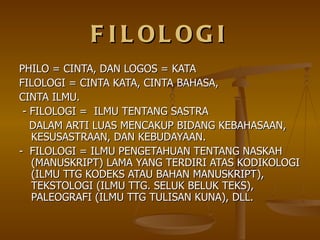FILOLOGI PHILO = CINTA, DAN LOGOS = KATA FILOLOGI = CINTA KATA, CINTA BAHASA, CINTA ILMU. - FILOLOGI =  ILMU TENTANG SASTRA DALAM ARTI LUAS MENCAKUP BIDANG KEBAHASAAN, KESUSASTRAAN, DAN KEBUDAYAAN. -  FILOLOGI = ILMU PENGETAHUAN TENTANG NASKAH (MANUSKRIPT) LAMA YANG TERDIRI ATAS KODIKOLOGI (ILMU TTG KODEKS ATAU BAHAN MANUSKRIPT), TEKSTOLOGI (ILMU TTG. SELUK BELUK TEKS), PALEOGRAFI (ILMU TTG TULISAN KUNA), DLL. 
