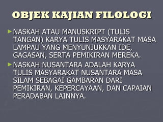 OBJEK KAJIAN FILOLOGI NASKAH ATAU MANUSKRIPT (TULIS TANGAN) KARYA TULIS MASYARAKAT MASA LAMPAU YANG MENYUNJUKKAN IDE, GAGASAN, SERTA PEMIKIRAN MEREKA. NASKAH NUSANTARA ADALAH KARYA TULIS MASYARAKAT NUSANTARA MASA SILAM SEBAGAI GAMBARAN DARI PEMIKIRAN, KEPERCAYAAN, DAN CAPAIAN PERADABAN LAINNYA. 