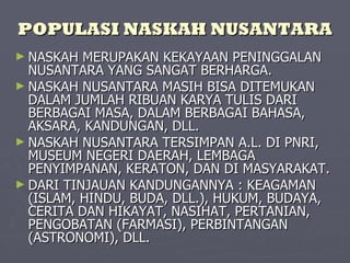 POPULASI NASKAH NUSANTARA NASKAH MERUPAKAN KEKAYAAN PENINGGALAN NUSANTARA YANG SANGAT BERHARGA. NASKAH NUSANTARA MASIH BISA DITEMUKAN DALAM JUMLAH RIBUAN KARYA TULIS DARI  BERBAGAI MASA, DALAM BERBAGAI BAHASA, AKSARA, KANDUNGAN, DLL. NASKAH NUSANTARA TERSIMPAN A.L. DI PNRI, MUSEUM NEGERI DAERAH, LEMBAGA PENYIMPANAN, KERATON, DAN DI MASYARAKAT. DARI TINJAUAN KANDUNGANNYA : KEAGAMAN (ISLAM, HINDU, BUDA, DLL.), HUKUM, BUDAYA, CERITA DAN HIKAYAT, NASIHAT, PERTANIAN, PENGOBATAN (FARMASI), PERBINTANGAN (ASTRONOMI), DLL. 