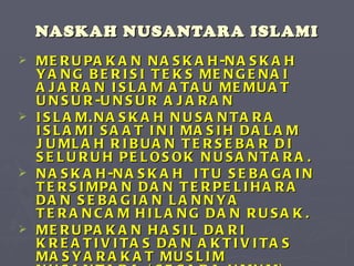 NASKAH NUSANTARA ISLAMI MERUPAKAN NASKAH-NASKAH YANG BERISI TEKS MENGENAI AJARAN ISLAM ATAU MEMUAT UNSUR-UNSUR AJARAN  ISLAM.NASKAH NUSANTARA ISLAMI SAAT INI MASIH DALAM JUMLAH RIBUAN TERSEBAR DI SELURUH PELOSOK NUSANTARA. NASKAH-NASKAH  ITU SEBAGAIN TERSIMPAN DAN TERPELIHARA DAN SEBAGIAN LANNYA TERANCAM HILANG DAN RUSAK. MERUPAKAN HASIL DARI KREATIVITAS DAN AKTIVITAS MASYARAKAT MUSLIM NUSANTARA (SECARA UMUM) ATAU MASYARAKAT PESANTREN (SECARA KHUSUS)   PADA MASA SILAM, DALAM UPAYA MEMENUHI KEBUTUHAN MEREKA   AKAN PEMAHAMAN TERHADAP ISLAM DAN KEBUTUHAN LAIN YANG BERSIPAT ISLAMI 