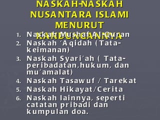 NASKAH-NASKAH NUSANTARA ISLAMI MENURUT KANDUNGANNYA Naskah Mushaf Al-Quran Naskah Aqidah (Tata-keimanan) Naskah Syariah ( Tata- peribadatan,hukum, dan muamalat) Naskah Tasawuf / Tarekat Naskah Hikayat/Cerita Naskah lainnya, seperti catatan pribadi dan kumpulan doa. 