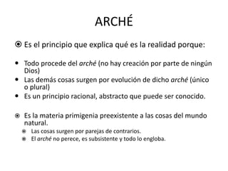 ARCHÉ
 Es el principio que explica qué es la realidad porque:
 Todo procede del arché (no hay creación por parte de ningún
Dios)
 Las demás cosas surgen por evolución de dicho arché (único
o plural)
 Es un principio racional, abstracto que puede ser conocido.
 Es la materia primigenia preexistente a las cosas del mundo
natural.
 Las cosas surgen por parejas de contrarios.
 El arché no perece, es subsistente y todo lo engloba.
 