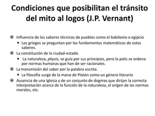 Condiciones que posibilitan el tránsito
del mito al logos (J.P. Vernant)
 Influencia de los saberes técnicos de pueblos como el babilonio o egipcio
 Los griegos se preguntan por los fundamentos matemáticos de estos
saberes.
 La constitución de la ciudad-estado.
 La naturaleza, physis, se guía por sus principios, pero la polis se ordena
por normas humanas que han de ser racionales.
 La transmisión del saber por la palabra escrita.
 La filosofía surge de la mano de Platón como un género literario
 Ausencia de una Iglesia y de un conjunto de dogmas que dirijan la correcta
interpretación acerca de la función de la naturaleza, el origen de las normas
morales, etc.
 