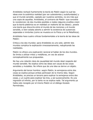 Aristóteles rechazó fuertemente la teoría de Platón según la cual las
ideas eran la auténtica realidad (por ser subsistentes y autofundadas) y
que el mundo sensible, captado por nuestros sentidos, no era más que
una copia de aquellas. Aristóteles, al contrario de Platón -que concebía
la «existencia» de dos mundos posibles o reales (algunos eruditos creen
que la teoría platónica es en realidad un realismo de las Ideas)-, poseía
una teoría que discurría entre el mundo de las nociones y el mundo
sensible, si bien estaba abierto a admitir la existencia de sustancias
separadas e inmóviles (como se muestra en la Física y en la Metafísica).

Aristóteles hace cuatro críticas fundamentales a la teoría de las ideas de
Platón:

Critica a los dos mundos: para Aristóteles es uno solo; admitir dos
mundos complica la explicación innecesariamente, reduplicando las
realidades.

Platón no ofrece una explicación racional al hablar de los dos mundos.
Se limita a utilizar mitos y metáforas, en vez de aclarar
conceptualmente sus propuestas.

No hay una relación clara de causalidad del mundo ideal respecto del
mundo sensible. No explica cómo las ideas son causa de las cosas
sensibles y mutables. No infiere que de una idea se derive un objeto.

Argumento del tercer hombre: según Platón, la semejanza entre dos
cosas se explica porque ambas participan de la misma idea. Según
Aristóteles, se precisa un tercero para explicar la semejanza entre dos
cosas, y un cuarto para explicar las tres, y así sucesivamente. Es una
regresión al infinito, por lo tanto no se explica nada. Tal argumento ya
había sido recogido por el mismo Platón en el diálogo titulado
Parménides.
 