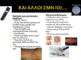 Έρπητας των γεννητικών οργάνων ▪  HSV-II, HSV-I ▪  Ο ιός του απλού έρπητα σε λανθάνουσα μορφή στα περιφερικά νεύρα ▪  Πρωτοπαθής και υποτροπιάζουσα λοίμωξη  ▪  Επιπλοκές ▪  Υλικό για διάγνωση :  υγρό από τις κύστεις ▪  Τεχνικές : ELISA  για αντιγόνα,  PCR  για  DNA  του ιού ▪  Έλεγχος αντισωμάτων στον ορό Οξυτενή κονδυλώματα ▪  Παθογόνο αίτιο : Human Papilloma virus (HPV) ▪  Συγκεκριμένοι ορότυποι (κυρίως 16, 18) συνδέονται με  καρκίνο τραχήλου της μήτρας ▪  Διάγνωση με  PCR  για  HPV-DNA  ▪  RFLP  για οροτυποποίηση 