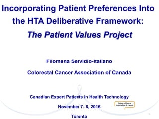 Incorporating Patient Preferences Into
the HTA Deliberative Framework:
The Patient Values Project
Filomena Servidio-Italiano
Colorectal Cancer Association of Canada
Canadian Expert Patients in Health Technology
November 7- 8, 2016
Toronto
1	
  
 