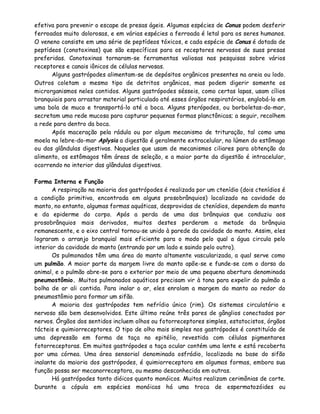 efetiva para prevenir o escape de presas ágeis. Algumas espécies de Conus podem desferir
ferroadas muito dolorosas, e em várias espécies a ferroada é letal para os seres humanos.
O veneno consiste em uma série de peptídeos tóxicos, e cada espécie de Conus é dotada de
peptídeos (conotoxinas) que são específicos para os receptores nervosos de suas presas
preferidas. Conotoxinas tornaram-se ferramentas valiosas nas pesquisas sobre vários
receptores e canais iônicos de células nervosas.
      Alguns gastrópodes alimentam-se de depósitos orgânicos presentes na areia ou lodo.
Outros coletam o mesmo tipo de detritos orgânicos, mas podem digerir somente os
microrganismos neles contidos. Alguns gastrópodes sésseis, como certas lapas, usam cílios
branquiais para arrastar material particulado até esses órgãos respiratórios, englobá-lo em
uma bola de muco e transportá-lo até a boca. Alguns pterópodes, ou borboletas-do-mar,
secretam uma rede mucosa para capturar pequenas formas planctônicas; a seguir, recolhem
a rede para dentro da boca.
      Após maceração pela rádula ou por algum mecanismo de trituração, tal como uma
moela na lebre-do-mar Aplysia a digestão é geralmente extracelular, no lúmen do estômago
ou das glândulas digestivas. Naqueles que usam de mecanismos ciliares para obtenção do
alimento, os estômagos têm áreas de seleção, e a maior parte da digestão é intracelular,
ocorrendo no interior das glândulas digestivas.

Forma Interna e Função
       A respiração na maioria dos gastrópodes é realizada por um ctenídio (dois ctenídios é
a condição primitiva, encontrada em alguns prosobrânquios) localizado na cavidade do
manto, no entanto, algumas formas aquáticas, desprovidas de ctenídios, dependem do manto
e da epiderme do corpo. Após a perda de uma das brânquias que conduziu aos
prosobrânquios mais derivados, muitos destes perderam a metade da brânquia
remanescente, e o eixo central tornou-se unido à parede da cavidade do manto. Assim, eles
lograram o arranjo branquial mais eficiente para o modo pelo qual a água circula pelo
interior da cavidade do manto (entrando por um lado e saindo pelo outro).
       Os pulmonados têm uma área do manto altamente vascularizada, a qual serve como
um pulmão. A maior parte da margem livre do manto apõe-se e funde-se com o dorso do
animal, e o pulmão abre-se para o exterior por meio de uma pequena abertura denominada
pneumostômio. Muitos pulmonados aquáticos precisam vir à tona para expelir do pulmão a
bolha de ar ali contida. Para inalar o ar, eles enrolam a margem do manto ao redor do
pneumostômio para formar um sifão.
       A maioria dos gastrópodes tem nefrídio único (rim). Os sistemas circulatório e
nervoso são bem desenvolvidos. Este último reúne três pares de gânglios conectados por
nervos. Órgãos dos sentidos incluem olhos ou fotorreceptores simples, estatocistos, órgãos
tácteis e quimiorreceptores. O tipo de olho mais simples nos gastrópodes é constituído de
uma depressão em forma de taça no epitélio, revestida com células pigmentares
fotorreceptoras. Em muitos gastrópodes a taça ocular contém uma lente e está recoberta
por uma córnea. Uma área sensorial denominada osfrádio, localizada na base do sifão
inalante da maioria dos gastrópodes, é quimiorreceptora em algumas formas, embora sua
função possa ser mecanorreceptora, ou mesmo desconhecida em outras.
       Há gastrópodes tanto dióicos quanto monóicos. Muitos realizam cerimônias de corte.
Durante a cópula em espécies monóicas há uma troca de espermatozóides ou
 