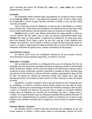 qual é envolvida pelo manto. Em Octopus (Gr. oktos, oito, + pous, podos, pé) a concha
desapareceu por completo.

Locomoção
      Os cefalópodes nadam expelindo água vigorosamente da cavidade do manto através
de um funil (ou sifão) ventral — uma espécie de propulsão a jato. O funil é móvel e pode
ser dirigido para a frente ou para trás para controlar a direção; a força do jato d'água
controla a velocidade.
      Lulas e sibas são excelentes nadadoras. O corpo da lula é hidrodinâmico e moldado
para a natação veloz. Sibas nadam mais lentamente. As nadadeiras laterais das lulas e sibas
servem como estabilizadoras, mas são mantidas juntas ao corpo para a natação rápida,
      Nautilus é ativo à noite; suas câmaras preenchidas por gases mantêm a concha na
vertical. Embora não tão rápido como as lulas, ele move-se surpreendentemente bem.
Octopus tem corpo um tanto globular e desprovido de nadadeiras. Um polvo pode nadar
para trás lançando fatos d'água a partir de seu funil, mas ele é mais adaptado para
rastejar sobre pedras e corais, usando os discos de sucção em seus braços para puxar ou
ancorar a si próprio. Alguns polvos de águas profundas têm os braços interligados por uma
membrana, lembrando um guarda-chuva, e nadam à semelhança de uma medusa.

Características internas
      Os hábitos muito ativos dos cefalópodes refletem-se em sua anatomia interna,
particularmente nos seus sistemas respiratório, circulatório e nervoso.

Respiração e Circulação
       Com excecão dos nautilóides, os cefalópodes têm um par de brânquias. Pelo fato da
propulsão ciliar não movimentar quantidade suficiente de água para atender a alta demanda
desses animais por oxigênio, não há cílios nas brânquias. Em substituição, músculos radiais
na parede do manto comprimem a parede e aumentam a cavidade do manto, drenando água
para dentro. Fortes músculos circulares contraem e expelem vigorosamente a água através
do funil. Um sistema de válvulas que determina direção única impede que a água seja
drenada para dentro da cavidade do manto através do sifão e expelida ao redor da margem
do manto.
       Igualmente, o sistema circulatório aberto dos seus ancestrais seria inadequado para
os cefalópodes. O sistema circulatório destes últimos consiste em uma rede de vasos,
fechada, e capilares que conduzem sangue através dos filamentos branquiais. Além do mais,
o plano de circulação dos moluscos faz com que todo o sangue na circulação sistêmica
chegue antes às brânquias (ao contrário dos vertebrados, nos quais o sangue deixa o
coração e se dirige diretamente para as brânquias ou pulmões) Este problema funcional foi
resolvido com o desenvolvimento de corações acessório ou branquiais um na base de cada
brânquia, para aumentar a pressão sobre o sangue que circula através dos capilares nesses
órgãos.

Sistemas Nervoso e Sensorial
      Os sistemas nervoso e sensoria! são mais elaborados nos cefalópodes do que nos
outros moluscos. O cérebro, o maior dentre todos os invertebrados, consiste em vários
 