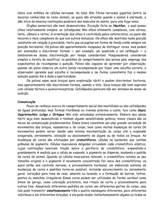lobos com milhões de células nervosas. As lulas têm fibras nervosas gigantes (entre as
maiores conhecidas no reino animal), as quais são ativadas quando o animal é alarmado, e
dão início às maiores contrações possíveis dos músculos do manto, para uma fuga veloz.
       Órgãos sensoriais são bem desenvolvidos. Exceção feita ao Nautilus, o qual possui
olhos relativamente simples, os cefalópodes têm olhos altamente complexos, com córnea,
lente, câmara e retina. A orientação dos olhos é controlada pelos estatocistos, os quais são
maiores e mais complexos do que nos outros moluscos. Os olhos são mantidos numa posição
constante em relação à gravidade, tanto que as pupilas em forma de fenda estão sempre em
posição horizontal. Os polvos são aparentemente incapazes de distinguir cores, mas podem
ser ensinados a discriminar formas — por exemplo, um quadrado e um retângulo — e
lembrarem-se dessa discriminação por tempo considerável. Pesquisadores consideram
simples a tarefa de modificar os padrões de comportamento dos polvos pelo emprego dos
expedientes de recompensa e punição. Polvos são capazes de aprender por observação;
quando um polvo observa um outro sendo recompensado por fazer uma escolha correta, o
observador aprende qual escolha é recompensada e de forma consistente faz a mesma
seleçõo quando lhe é dada a oportunidade.
       Os polvos usam seus braços para exploração táctil e podem discriminar texturas,
mas aparentemente não discriminam formas, usando o tato. Seus braços são bem supridos
com células tácteis e quimiorreceptoras. Cefalópodes parecem não ser dotados de senso de
audição.

Comunicação
       Pouco se conhece acerca do comportamento social dos nautilóides ou dos cefalópodes
de águas profundas, mas formas litorâneas ou vivendo próximo a costa, tais como Sepia,
Seprioteuthis, Loligo e Octopus têm sido estudadas extensivamente. Embora seu senso
táctil seja bem desenvolvido e tenham alguma sensibilidade química, sinais visuais são os
meios de comunicação predominantes. Esses sinais consistem em uma grande variedade de
movimentos dos braços, nadadeiras e do corpo, bem como muitas mudanças de cores Os
movimentos podem variar desde uma mínima movimentação do corpo até a expansão
exagerada, enrolamento, elevação ou abaixamento de alguns ou de todos os braços. As
mudanças de cores são efetuadas por cromatóforos, células na epiderme que contém
grânulos de pigmento. Células musculares delgadas circundam cada cromatóforo elástico,
cujas contrações exercem tração sobre a periferia do cromatóforo, expandindo-o
grandemente A medida que a célula se expande, o pigmento se dispersa, mudando o padrão
de cores do animal. Quando as células musculares relaxam, o cromatóforo retoma ao seu
tamanho original e o pigmento é novamente concentrado Por meio dos cromatóforos, os
quais estão sob controle nervoso, e provavelmente hormonal, um elaborado sistema de
mudanças de cores e padrões torna-se possível, incluindo escurecimento ou clareamento
geral, variações para tons de rosa. amarelo ou lavanda, e a formação de barras, listras,
pontos ou manchas irregulares Essas cores podem ser utilizadas de forma variável como
sinais de perigo, como coloração protetora, nos rituais de corte e provavelmente para
outros fins. Assumindo diferentes padrões de cores. em diferentes partes do corpo, uma
lula pode transmitir simultaneamente três a quatro mensagens diferentes, para diferentes
indivíduos e em diferentes direções. e ela pode mudar instantaneamente alguma ou todas as
 