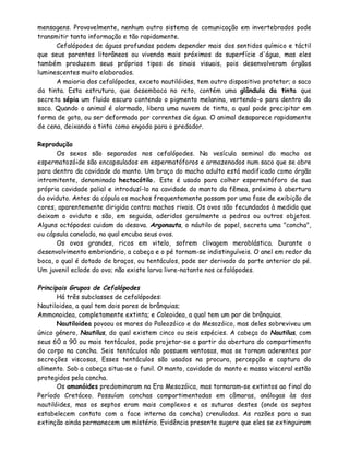 mensagens. Provavelmente, nenhum outro sistema de comunicação em invertebrados pode
transmitir tanta informação e tão rapidamente.
      Cefalópodes de águas profundas podem depender mais dos sentidos químico e táctil
que seus parentes litorâneos ou vivendo mais próximos da superfície d'água, mas eles
também produzem seus próprios tipos de sinais visuais, pois desenvolveram órgãos
luminescentes muito elaborados.
      A maioria dos cefalópodes, exceto nautilóides, tem outro dispositivo protetor; o saco
da tinta. Esta estrutura, que desemboca no reto, contém uma glândula da tinta que
secreta sépia um fluido escuro contendo o pigmento melanina, vertendo-o para dentro do
saco. Quando o animal é alarmado, libera uma nuvem de tinta, a qual pode precipitar em
forma de gota, ou ser deformada por correntes de água. O animal desaparece rapidamente
de cena, deixando a tinta como engodo para o predador.

Reprodução
      Os sexos são separados nos cefalópodes. Na vesícula seminal do macho os
espermatozóide são encapsulados em espermatóforos e armazenados num saco que se abre
para dentro da cavidade do manto. Um braço do macho adulto está modificado como órgão
intromitente, denominado hectocótilo. Este é usado para colher espermatóforo de sua
própria cavidade palial e introduzí-lo na cavidade do manto da fêmea, próximo à abertura
do oviduto. Antes da cópula os machos frequentemente passam por uma fase de exibição de
cores, aparentemente dirigida contra machos rivais. Os ovos são fecundados à medida que
deixam o oviduto e são, em seguida, aderidos geralmente a pedras ou outros objetos.
Alguns octópodes cuidam da desova. Argonauta, o náutilo de papel, secreta uma "concha",
ou cápsula canelada, na qual encuba seus ovos.
      Os ovos grandes, ricos em vitelo, sofrem clivagem meroblástica. Durante o
desenvolvimento embrionário, a cabeça e o pé tornam-se indistinguíveis. O anel em redor da
boca, o qual é dotado de braços, ou tentáculos, pode ser derivado da parte anterior do pé.
Um juvenil eclode do ovo; não existe larva livre-natante nos cefalópodes.

Principais Grupos de Cefalópodes
       Há três subclasses de cefalópodes:
Nautiloidea, a qual tem dois pares de brânquias;
Ammonoidea, completamente extinta; e Coleoidea, a qual tem um par de brânquias.
       Nautiloidea povoou os mares do Paleozóico e do Mesozóico, mas deles sobreviveu um
único género, Nautilus, do qual existem cinco ou seis espécies. A cabeça do Nautilus, com
seus 60 a 90 ou mais tentáculos, pode projetar-se a partir da abertura do compartimento
do corpo na concha. Seis tentáculos não possuem ventosas, mas se tornam aderentes por
secreções viscosas, Esses tentáculos são usados na procura, percepção e captura do
alimento. Sob a cabeça situa-se o funil. O manto, cavidade do manto e massa visceral estão
protegidos pela concha.
       Os amonóides predominaram na Era Mesozóica, mas tornaram-se extintos ao final do
Período Cretáceo. Possuíam conchas compartimentadas em câmaras, análogas às dos
nautilóides, mas os septos eram mais complexos e as suturas destes (onde os septos
estabelecem contato com a face interna da concha) crenuladas. As razões para a sua
extinção ainda permanecem um mistério. Evidência presente sugere que eles se extinguiram
 