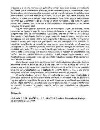 brânquias, e o pé está representado pelo sulco ventral. Essas duas classes provavelmente
evoluíram a partir de ancestrais primitivos, antes do desenvolvimento de uma concha sólida,
de uma cabeça distinta com órgãos sensoriais e do pé ventral musculoso. Os poliplacóforos
provavelmente divergiram também muito cedo, antes das principais linhas evolutivas dos
moluscos, e antes que o véliger tosse estabelecido como larva. Alguns pesquisadores
acreditam que as conchas dos poliplacóforos não sejam harnálogas às dos demais moluscos,
porque elas diferem pela estrutura e desenvolvimento. Polyplacophora e as classes
restantes são grupos irmãos.
       Alguns investigadores acreditam que os Gastropoda sejam polifiléticos, talvez
compostus de vários grupos derivados independentemente a partir de um ancestral
compartilhado com os monoplacotoros. Entretanto, análises cladísticas sugerem que
Gastropoda e Cephalopoda forniam o grupo irmão de Monoplacophora. Gastrópodes e
cefalópodes têm uma massa visceral muito expandida. A cavidade do manto foi trazida em
direção à cabeça pela torção nos gastrópodes, mas nos cefalópodes essa cavidade foi
expandida ventralmente. A evolução de uma concha compartimentada em câmaras nos
cefalópodes foi uma contribuição muito importante para sua liberação do substrato e sua
habilidade para nadar. O progresso evolutivo de seus sistemas respiratório, circulatório e
nervoso está correlacionado com seus hábitos predatório e nadador. Os escafópodes e os
bivalves têm uma cavidade do manto expandida, a qual envolve completamente o corpo.
Adaptações para a escavação, como o pé espatulado, redução da cabeça e órgãos sensoriais,
caracterizam esre ramo.
       Muito da diversidade entre os moluscos está relacionada com as adaptações destes a
diferentes habitais e modos de vida, e a uma ampla variedade de métndos de obtenção de
alimento, que vai dos sedentários comedores de materiais filtrados até os de predação
ativa. Há muitas adaptações para a captação de alimento dentro do filo, e uma enorme
variação na estrutura e função radular, particularmente entre os gastrópodes.
       O manto glandular, versátil, tem provavelmente mostrado maior plasticidade e
capacidade adaptatíva do que qualquer outra estrutura nos moluscos. Além de secretar a
concha e delimitar a cavidade do manto, ele está diversamente modificado em brânquias.
pulmão, sifões, aberturas, e algumas vezes atua na locomoção, nos processos alimentares ou
na condição de sensor. A concha, também, sofreu uma diversidade de adaptações
evolutivas.

Bibliografia

HICKMAN, C. P. JR.; ROBERTS, L. S. & LARSON, A. Princípios Integrados de Zoologia.
Ed. Guanabara Koogan. 2004.
 